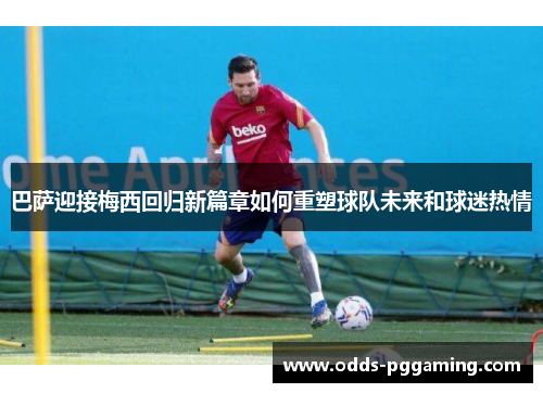 巴萨迎接梅西回归新篇章如何重塑球队未来和球迷热情