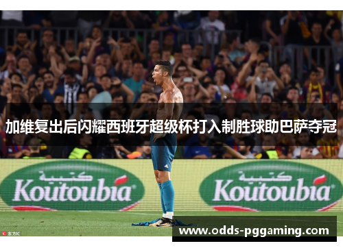 加维复出后闪耀西班牙超级杯打入制胜球助巴萨夺冠