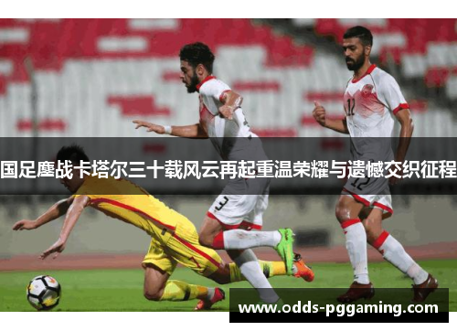 国足鏖战卡塔尔三十载风云再起重温荣耀与遗憾交织征程 国足鏖战卡塔尔三十载风云再起重温荣耀与遗憾交织征程