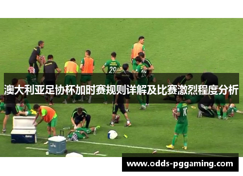 澳大利亚足协杯加时赛规则详解及比赛激烈程度分析