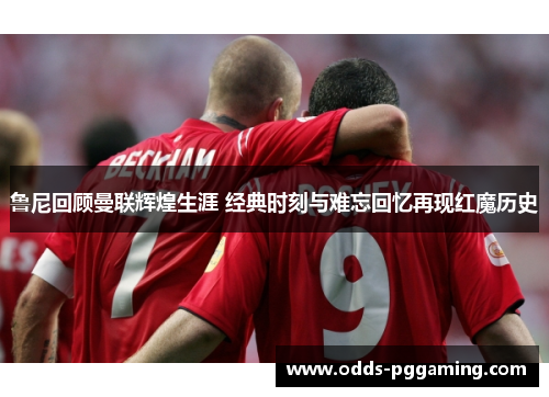 鲁尼回顾曼联辉煌生涯 经典时刻与难忘回忆再现红魔历史