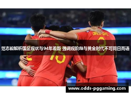 范志毅解析国足现状与94年差距 强调现阶段与黄金时代不可同日而语