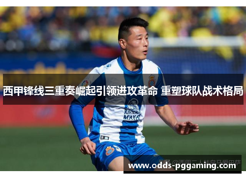 西甲锋线三重奏崛起引领进攻革命 重塑球队战术格局 西甲锋线三重奏崛起引领进攻革命 重塑球队战术格局
